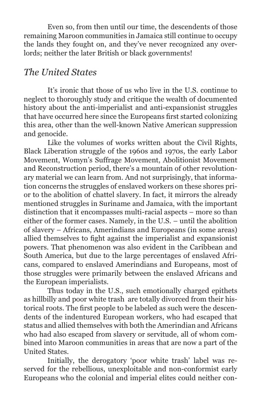Even so, from then until our time, the descendents of those remaining Maroon communities in Jamaica still continue to oceupy the lands they fought on, and they’ve never recognized any over- lords; neither the later British or black governments!  The United States  1t’s ironic that those of us who live in the U.S. continue to neglect to thoroughly study and eritique the wealth of documented history about the anti-imperialist and anti-expansionist struggl that have occurred here since the Europeans first started colonizing this area, other than the well-known Native American suppression and genocide,  Like the volumes of works written about the Civil Rights, Black Liberation struggle of the 1960s and 1970s, the early Labor Movement, Womyn’s Suffrage Movement, Abolitionist Movement and Reconstruction period, there’s a mountain of other revolution- ary material we can learn from. And not surprisingly, that informa- tion concerns the struggles of enslaved workers on these shores pri- or to the abolition of chattel slavery. In fact, it mirrors the already mentioned struggles in Suriname and Jamaica, with the important distinction that it encompasses multi-racial aspects — more so than cither of the former cases. Namely, in the U.S. - until the abolition of slavery ~ Africans, Amerindians and Europeans (in some areas) allied themselves to fight against the imperialist and expansionist powers. That phenomenon was also evident in the Caribbean and South America, but due to the large percentages of enslaved Afri- cans, compared to enslaved Amerindians and Europeans, most of those struggles were primarily between the enslaved Africans and the European imperialists.  ‘Thus today in the U.S., such emotionally charged epithets as hillbilly and poor white trash are totally divorced from their his- torical roots. The first people to be labeled as such were the descen- dents of the indentured European workers, who had escaped that status and allied themselves with both the Amerindian and Africans who had also escaped from slavery or servitude, all of whom com- bined into Maroon communities in areas that are now a part of the United States.  Initially, the derogatory ‘poor white trash’ label was re- served for the rebellious, unexploitable and non-conformist early Europeans who the colonial and imperial elites could neither con-  